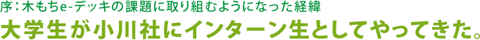 序：木もちe-デッキの課題に取り組むようになった経緯 大学生が小川社にインターン生としてやってきた。