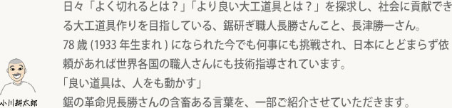 日々「よく切れるとは？」「より良い大工道具とは？」を探求し、社会に貢献できる大工道具作りを目指している、鋸研ぎ職人長勝さんこと、長津勝一さん。78歳(1933年生まれ)になられた今でも何事にも挑戦され、日本にとどまらず依頼があれば世界各国の職人さんにも技術指導されています。「良い道具は、人をも動かす」鋸の革命児長勝さんの含畜ある言葉を、一部ご紹介させていただきます。