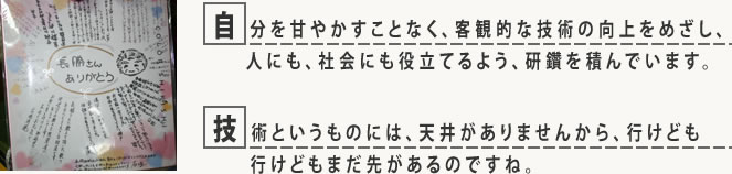 自分を甘やかすことなく、客観的な技術の向上をめざし、人にも、社会にも役立てるよう、研鑽を積んでいます。技術というものには、天井がありませんから、行けども行けどもまだ先があるのですね。