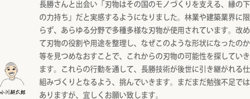 長勝さんと出会い「刃物はその国のモノづくりを支える、縁の下の力持ち」だと実感するようになりました。林業や建築業界に限らず、あらゆる分野で多種多様な刃物が使用されています。改めて刃物の役割や用途を整理し、なぜこのような形状になったのか等を見つめなおすことで、これからの刃物の可能性を探していきます。これらの行動を通して、長勝技術が後世に引き継がれる仕組みづくりとなるよう、挑んでいきます。まだまだ勉強不足ではありますが、宜しくお願い致します。