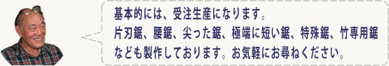 基本的には、受注生産になります。片刃鋸、腰鋸、尖った鋸、極端に短い鋸、特殊鋸、竹専用鋸なども製作しております。お気軽にお尋ねください。