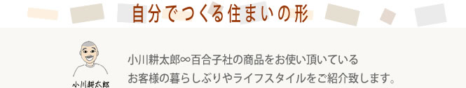 自分でつくる住まいの形 小川耕太郎∞百合子社でお使いいただいているお客様の暮らしぶりやライフスタイルをご紹介いたします。