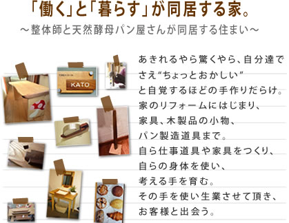 「働く」と「暮らす」が同居する家。～整体師と天然酵母パン屋さんが同居する住まい～あきれるやら驚くやら、自分達でさえちょっとおかしいと自覚するほどの手作りだらけ。家のリフォームにはじまり、家具、木製品の小物、パン製造道具まで。自ら仕事道具や家具をつくり、自らの身体を使い、考える手を育む。その手を使い生業させて頂き、お客様と出会う。