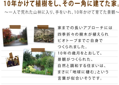 10年かけて植樹をし、その一角に建てた家。家までの長いアプローチには四季折々の樹木が植えられビオトープまでご自身でつくられました。10年の歳月をとおして、景観がつくられた、自然と調和する住まいは、まさに「地球に棲む」という言葉が似合いそうです。