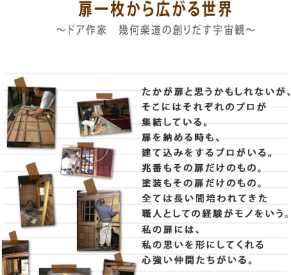 扉一枚から広がる世界 たかが扉と思うかもしれないが、そこにはそれぞれのプロが集結している。扉を納める時も、建て込みをするプロがいる。兆番もその扉だけのもの。塗装もその扉だけのもの。全ては長い間培われてきた職人としての経験がモノをいう。私の扉には、私の思いを形にしてくれる心強い仲間たちがいる。