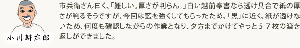 市兵衛さん曰く、「難しい。厚さが判らん。」白い越前奉書なら透け具合で紙の厚さが判るそうですが、今回は藍を強くしてもらったため、「黒」に近く、紙が透けないため、何度も確認しながらの作業となり、夕方までかけてやっと５７枚の漉き返しができました。