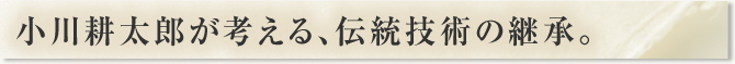 小川耕太郎が考える、伝統技術の継承。