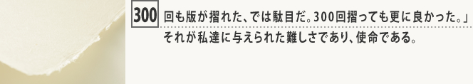300回も版が摺れた、では駄目だ。300回摺っても更に良かった。」それが私達に与えられた難しさであり、使命である。