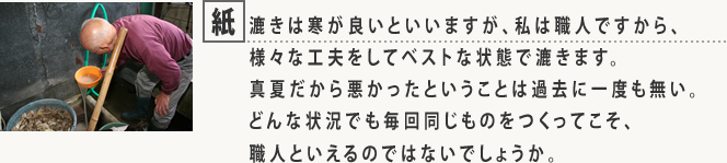 紙漉きは寒が良いといいますが、私は職人ですから、様々な工夫をしてベストな状態で漉きます。真夏だから悪かったということは過去に一度も無い。どんな状況でも毎回同じものをつくってこそ、職人といえるのではないでしょうか。