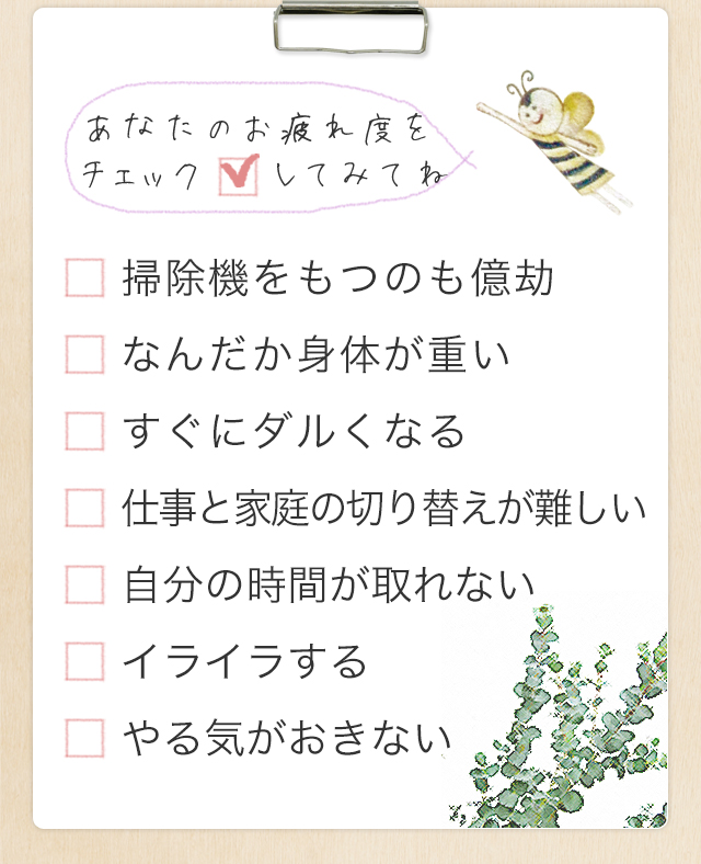 あなたのお疲れ度をチェックしてみてね　「掃除機をもつのも億劫」「なんだか身体が重い」「すぐにダルくなる」「仕事と家庭の切り替えが難しい」「自分の時間が取れない」「イライラする」「やる気がおきない」