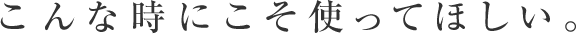 こんな時にこそ使ってほしい。