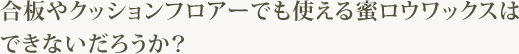 合板やクッションフロアーでも使える蜜ロウワックスはできないだろうか？