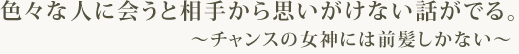 色々な人に会うと相手から思いがけない話がでる。～　チャンスの女神には前髪しかない　～