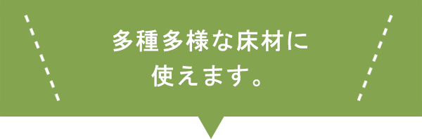 多種多様な床材に使えます。