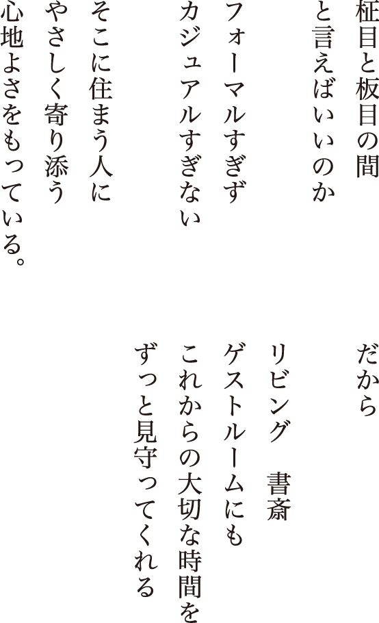 柾目と板目の間 と言えばいいのか フォーマルすぎず カジュアルすぎない そこに住まう人に やさしく寄り添う 心地よさをもっている。だから リビング　書斎 ゲストルームにも これからの大切な時間を ずっと見守ってくれる